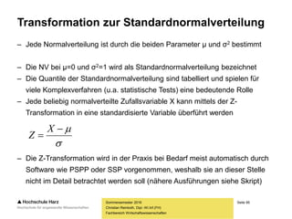 Seite 95
Fachbereich Wirtschaftswissenschaften
Transformation zur Standardnormalverteilung
– Jede Normalverteilung ist durch die beiden Parameter μ und σ2 bestimmt
– Die NV bei μ=0 und σ2=1 wird als Standardnormalverteilung bezeichnet
– Die Quantile der Standardnormalverteilung sind tabelliert und spielen für
viele Komplexverfahren (u.a. statistische Tests) eine bedeutende Rolle
– Jede beliebig normalverteilte Zufallsvariable X kann mittels der Z-
Transformation in eine standardisierte Variable überführt werden
– Die Z-Transformation wird in der Praxis bei Bedarf meist automatisch durch
Software wie PSPP oder SSP vorgenommen, weshalb sie an dieser Stelle
nicht im Detail betrachtet werden soll (nähere Ausführungen siehe Skript)
Sommersemester 2016
Christian Reinboth, Dipl.-Wi.Inf.(FH)



X
Z
 