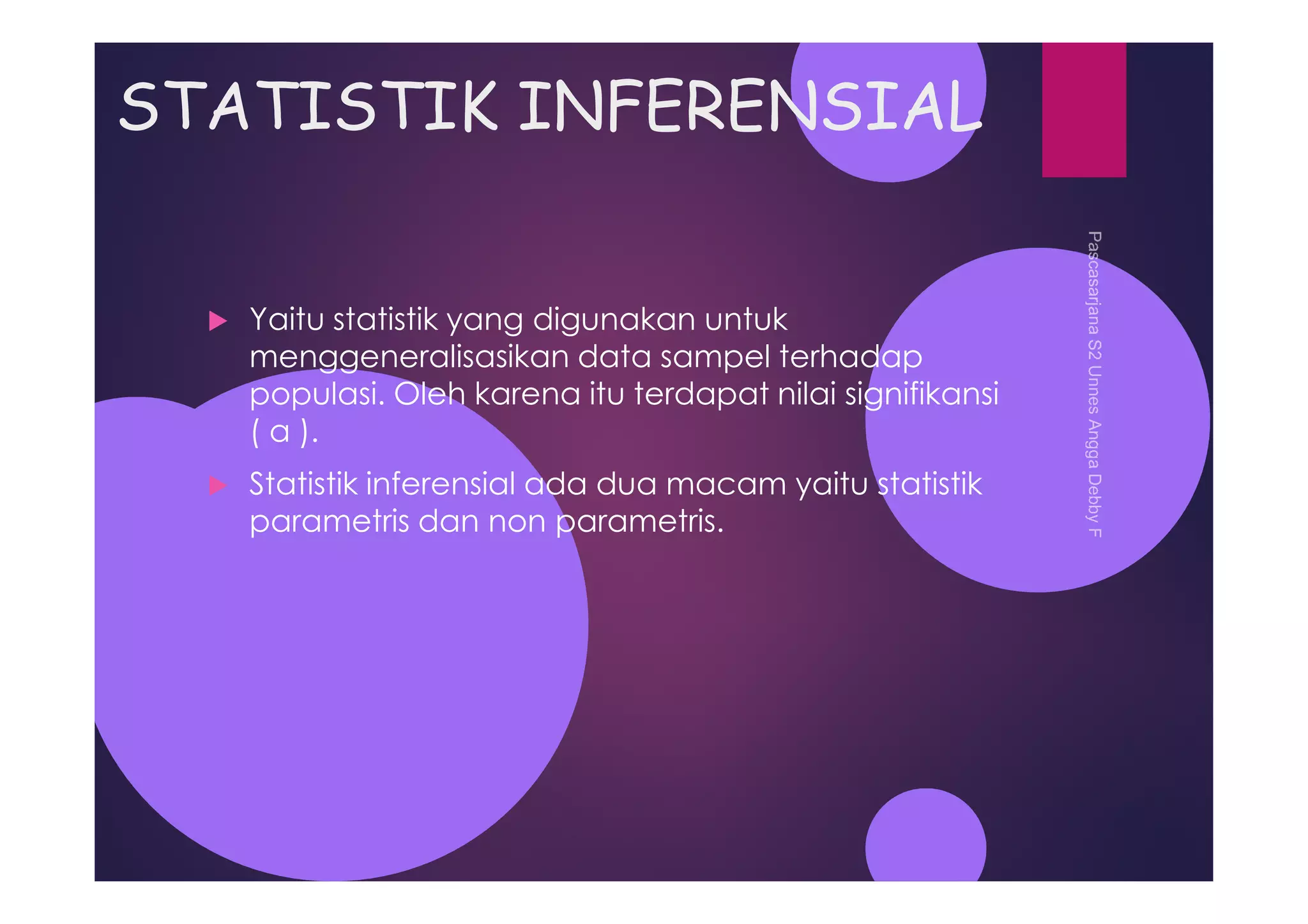STATISTIK INFERENSIAL
Yaitu statistik yang digunakan untuk
menggeneralisasikan data sampel terhadap
populasi. Oleh karena itu terdapat nilai signifikansi
( α ).
Statistik inferensial ada dua macam yaitu statistik
parametris dan non parametris.
