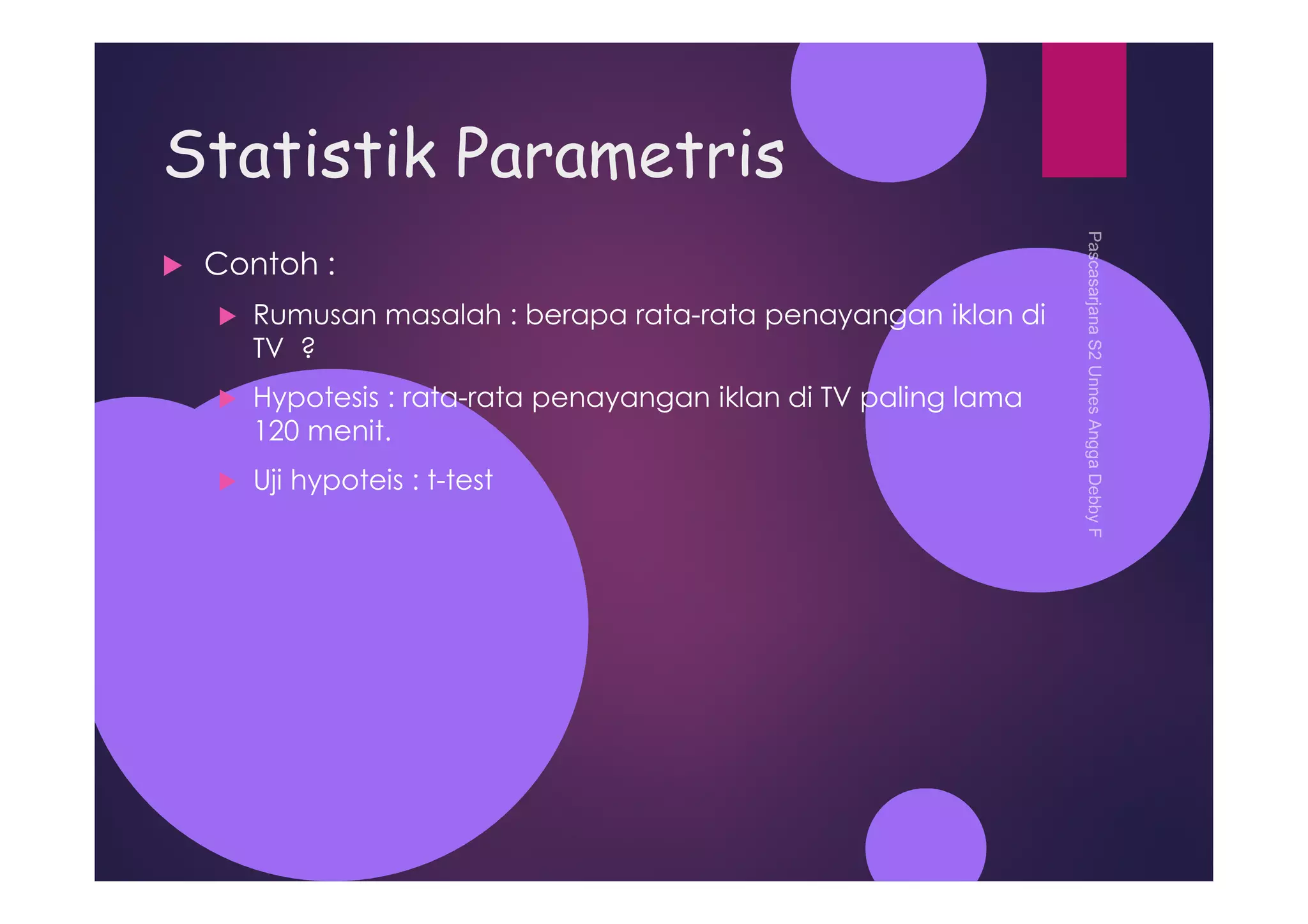 Statistik Parametris
Contoh :
Rumusan masalah : berapa rata-rata penayangan iklan di
TV ?
Hypotesis : rata-rata penayangan iklan di TV paling lama
120 menit.
Uji hypoteis : t-test