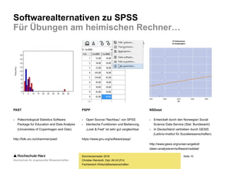 Seite 10
Fachbereich Wirtschaftswissenschaften
Softwarealternativen zu SPSS
Für Übungen am heimischen Rechner…
Sommersemester 2016
Christian Reinboth, Dipl.-Wi.Inf.(FH)
PAST
- Paleontological Statistics Software
Package for Education and Data Analysis
(Universities of Copenhagen and Oslo)
http://folk.uio.no/ohammer/past/
PSPP
- Open Source-“Nachbau“ von SPSS
- Identische Funktionen und Bedienung,
„Look & Feel“ ist sehr gut vergleichbar
https://www.gnu.org/software/pspp/
NSDstat
- Entwickelt durch den Norwegian Social
Science Data Service (Stat. Bundesamt)
- In Deutschland vertrieben durch GESIS
(Leibniz-Institut für Sozialwissenschaften)
http://www.gesis.org/unser-angebot/
daten-analysieren/software/nsdstat/
 