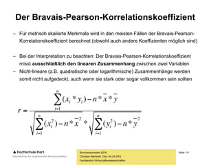 Seite 111
Fachbereich Wirtschaftswissenschaften
Analyse bivariater Zusammenhänge
Sommersemester 2016
Christian Reinboth, Dipl.-Wi.Inf.(FH)
Frage: Liegt in einem bivariaten Datensatz ein Zusammenhang vor?
grafisch nominalskaliert ordinalskaliert metrisch
stetig
diskret
Streudiagramm
Scatterplot-Matrix
Balkendiagramme
(gruppiert, bedingt)
Chi²-Koeffizient Konkordanz-
koeffizient
nach Kendall
Rangkorrelations-
koeffizient nach
Spearman
Bravais-Pearson-
Korrelations-
koeffizient
 