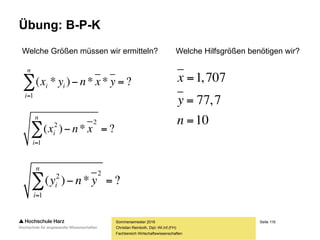 Seite 116
Fachbereich Wirtschaftswissenschaften
Übung: B-P-K
Sommersemester 2016
Christian Reinboth, Dipl.-Wi.Inf.(FH)
Befragte/r Größe (m) Gewicht (kg)
1 1,55 64
2 1,68 72
3 1,72 71
4 1,73 75
5 1,82 102
6 1,81 98
7 1,66 71
8 1,78 78
9 1,73 77
10 1,59 69
 