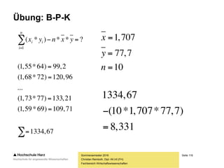 Seite 118
Fachbereich Wirtschaftswissenschaften
Übung: B-P-K
Sommersemester 2016
Christian Reinboth, Dipl.-Wi.Inf.(FH)
Nr. x y x2 y2 (x*y)
1 1,55 64 2,4025 4096 99,2
2 1,68 72 2,8224 5184 120,96
3 1,72 71 2,9584 5041 122,12
4 1,73 75 2,9929 5625 129,75
5 1,82 102 3,3124 10404 185,64
6 1,81 98 3,2761 9604 177,38
7 1,66 71 2,7556 5041 117,86
8 1,78 78 3,1684 6084 138,84
9 1,73 77 2,9929 5929 133,21
10 1,59 69 2,5281 4761 109,71
Σ 17,07 777 29,2097 61769 1334,67
 