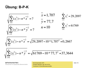Seite 119
Fachbereich Wirtschaftswissenschaften
Übung: B-P-K
Sommersemester 2016
Christian Reinboth, Dipl.-Wi.Inf.(FH)









67,1334
71,109)69*59,1(
21,133)77*73,1(
...
96,120)72*68,1(
2,99)64*55,1(
?**)*(
1
n
i
ii yxnyx
10
7,77
707,1



n
y
x
331,8
)7,77*707,1*10(
67,1334


 