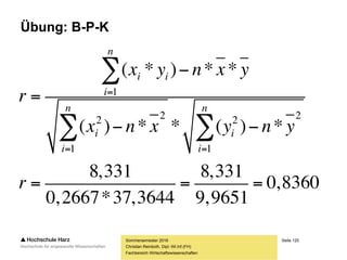 Seite 120
Fachbereich Wirtschaftswissenschaften
Übung: B-P-K
Sommersemester 2016
Christian Reinboth, Dipl.-Wi.Inf.(FH)
?*)(
1
22

n
i
i xnx
?*)(
1
22

n
i
i yny
61769
2097,29
1
2
1
2






n
i
i
n
i
i
y
x
10
7,77
707,1



n
y
x
2667,0707,1*102097,29*)( 2
1
22

n
i
i xnx
3644,377,77*1061769*)( 2
1
22

n
i
i yny
 