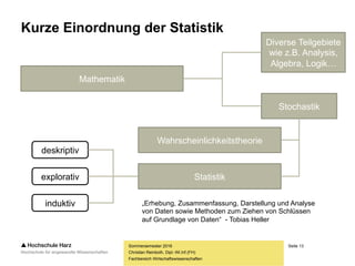 Seite 13
Fachbereich Wirtschaftswissenschaften
Kurze Einordnung der Statistik
Sommersemester 2016
Christian Reinboth, Dipl.-Wi.Inf.(FH)
Mathematik
Stochastik
Statistik
Wahrscheinlichkeitstheorie
Diverse Teilgebiete
wie z.B. Analysis,
Algebra, Logik…
deskriptiv
explorativ
induktiv „Erhebung, Zusammenfassung, Darstellung und Analyse
von Daten sowie Methoden zum Ziehen von Schlüssen
auf Grundlage von Daten“ - Tobias Heller
 