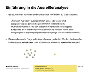Seite 135
Fachbereich Wirtschaftswissenschaften
Einführung in die Ausreißeranalyse
– Bei einem Ausreißer handelt es sich um einen gemessenen oder erhobenen Wert,
der nicht den Erwartungen entspricht bzw. der nicht zu den übrigen Werten passt
– Es existiert keine eindeutige Definition darüber, wann ein Wert als Ausreißer
bezeichnet werden kann – beim Box-Plot werden z.B. alle Werte außerhalb
des vierfachen IQR-Bereichs um den Median als Ausreißer klassifiziert
– Es gibt drei mögliche Ursachen für das Auftreten eines Ausreißers:
– Der Ausreißer wurde durch einen verfahrenstechnischen Fehler verursacht, so etwa
einen Fehler bei der Dateneingabe, beim Codieren der Daten oder einen technischen
Ausfall bei der Datenerfassung bzw. -speicherung
– Der Ausreißer kennzeichnet einen außergewöhnlichen Wert, etwa eine einzelne aus dem
Rahmen fallende Beobachtung (der einzige Millionär), die sich jedoch erklären lässt – solche
Ausreißer können mitunter ein Hinweis darauf sein, dass die Befragung falsch angelegt wurde
– Der Ausreißer kennzeichnet einen korrekt erfassten Wert, für den es keinerlei Erklärung gibt
Sommersemester 2016
Christian Reinboth, Dipl.-Wi.Inf.(FH)
 