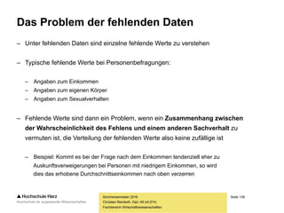 Seite 138
Fachbereich Wirtschaftswissenschaften
Wie ist mit Ausreißern umzugehen?
– Generell gibt es drei Möglichkeiten:
– Eingang in die Analyse
– Ausschluss aus der Analyse
– Kennzeichnung als fehlender Wert
– Insbesondere drei Fragen sind für die Entscheidungsfindung von Bedeutung:
– Wie ist das Auftreten der Ausreißer zu erklären?
– Handelt es sich um Eingabefehler und ist es möglich, diese zu bereinigen?
– Was sagen die Werte über Anlage und Durchführung der Erhebung aus?
– Welche Auswirkungen haben die Ausreißer auf die Ergebnisse der Datenanalyse?
– Beeinflussen sie beispielsweise den Verlauf einer Regressionsgraden? (Leverage-Effekt)
– Welcher Datenverlust entsteht, wenn die Ausreißer aus dem Datensatz entfernt werden?
Sommersemester 2016
Christian Reinboth, Dipl.-Wi.Inf.(FH)
 