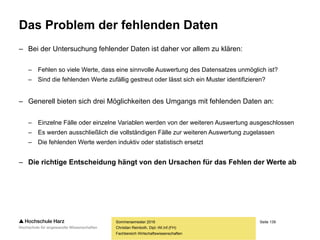 Seite 139
Fachbereich Wirtschaftswissenschaften
Das Problem der fehlenden Daten
– Unter fehlenden Daten sind einzelne fehlende Werte zu verstehen
– Typische fehlende Werte bei Personenbefragungen:
– Angaben zum Einkommen
– Angaben zum eigenen Körper
– Angaben zum Sexualverhalten
– Fehlende Werte sind dann ein Problem, wenn ein Zusammenhang zwischen
der Wahrscheinlichkeit des Fehlens und einem anderen Sachverhalt zu
vermuten ist, die Verteilung der fehlenden Werte also keine zufällige ist
– Beispiel: Kommt es bei der Frage nach dem Einkommen tendenziell eher zu
Auskunftsverweigerungen bei Personen mit niedrigem Einkommen, so wird
dies das erhobene Durchschnittseinkommen nach oben verzerren
Sommersemester 2016
Christian Reinboth, Dipl.-Wi.Inf.(FH)
 