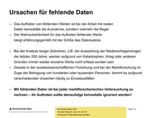 Seite 141
Fachbereich Wirtschaftswissenschaften
Ursachen für fehlende Daten
– Das Fehlen von Daten kann auf vier Ursachen zurückgeführt werden:
– Dateneingabefehler (z.B. Buchstaben in einem Zahlenfeld)
– Codierungs- und Übertragungsfehler während
der Eingabe oder der Speicherung von Daten
– Ungenaue Datenfelder bei der Erhebung
(z.B. „Studienrichtung“ bei einer Befragung von Nicht-Akademikern)
– Aktionen des Befragten wie etwa das Vergessen von Angaben, widersinnige
Angaben (höchster Schulabschluss ist die Mittlere Reife, trotzdem wurde eine
Abiturnote eingetragen), Nichtauskunftsfähigkeit oder bewusste Entscheidung,
eine Frage nicht zu beantworten (Einkommen, Körper, Sexualverhalten...)
Sommersemester 2016
Christian Reinboth, Dipl.-Wi.Inf.(FH)
 