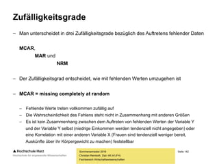 Seite 142
Fachbereich Wirtschaftswissenschaften
Ursachen für fehlende Daten
– Das Auftreten von fehlenden Werten ist bei der Arbeit mit realen
Daten keinesfalls die Ausnahme, sondern vielmehr die Regel
– Die Wahrscheinlichkeit für das Auftreten fehlender Werte
steigt erfahrungsgemäß mit der Größe des Datensatzes
– Bei der Analyse langer Zeitreihen, z.B. der Auswertung der Niederschlagsmengen
der letzten 200 Jahre, werden aufgrund von Katastrophen, Krieg oder anderen
Gründen immer wieder einzelne Werte nicht erfasst worden sein
– Gerade in der sozialwissenschaftlichen Forschung und bei der Marktforschung im
Zuge der Befragung von hunderten oder tausenden Personen, kommt es aufgrund
verschiedenster Ursachen häufig zu Einzelausfällen
– Mit fehlenden Daten ist bei jeder marktforscherischen Untersuchung zu
rechnen – ihr Auftreten sollte demzufolge keinesfalls ignoriert werden!
Sommersemester 2016
Christian Reinboth, Dipl.-Wi.Inf.(FH)
 