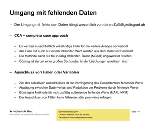 Seite 144
Fachbereich Wirtschaftswissenschaften
Zufälligkeitsgrade
– Man unterscheidet in drei Zufälligkeitsgrade bezüglich des Auftretens fehlender Daten
MCAR,
MAR und
NRM
– Der Zufälligkeitsgrad entscheidet, wie mit fehlenden Werten umzugehen ist
– MCAR = missing completely at random
– Fehlende Werte treten vollkommen zufällig auf
– Die Wahrscheinlichkeit des Fehlens steht nicht in Zusammenhang mit anderen Größen
– Es ist kein Zusammenhang zwischen dem Auftreten von fehlenden Werten der Variable Y
und der Variable Y selbst (niedrige Einkommen werden tendenziell nicht angegeben) oder
eine Korrelation mit einer anderen Variable X (Frauen sind tendenziell weniger bereit,
Auskünfte über ihr Körpergewicht zu machen) feststellbar
Sommersemester 2016
Christian Reinboth, Dipl.-Wi.Inf.(FH)
 