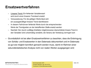 Seite 148
Fachbereich Wirtschaftswissenschaften
Ausschlussverfahren
– Fallweiser Ausschluss
– Fehlt ein einzelner Wert, wird der komplette Fall von der weiteren Analyse ausgeschlossen
– Vorteil: Asymmetrien werden vermieden, da keine Teilfälle in die Analyse eingehen
– Nachteil: Relevantes Datenmaterial geht verloren, der Stichprobenumfang sinkt
– Paarweiser Ausschluss
– Fehlen einzelne Werte, wird mit den restlichen Werten des Falles weitergearbeitet
– Vorteil: Alle Fälle bleiben erhalten, der Stichprobenumfang verändert sich nicht
– Nachteil: Bei multivariaten Analysen u.U. unterschiedlich große Datensätze
– Um Fälle zu vermeiden, bei denen auf unterschiedlich große Datensätze
zurückgegriffen und dabei verglichen wird, ist der fallweise Ausschluss
das weitaus häufiger verwendete Ausschlussverfahren
Sommersemester 2016
Christian Reinboth, Dipl.-Wi.Inf.(FH)
 