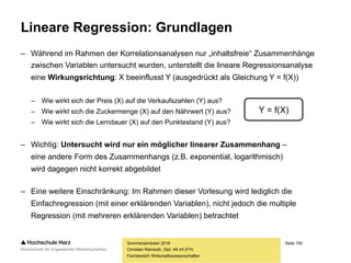 Seite 150
Fachbereich Wirtschaftswissenschaften
Ersatzwertverfahren
– Linearer Trend: Ein fehlender Variablenwert
wird durch einen linearen Trendwert ersetzt
– Voraussetzung: Für die gültigen Werte lässt sich
ein aussagekräftiger linearer Trend identifizieren
– In diesem Fall können fehlende Werte durch die entsprechenden
Werte der Trendgraden an der betreffenden Stelle ersetzt werden
– Nachteil: Der (durch zufällige Artefakte möglicherweise überschätzte) lineare Trend in
den Variablen wird unbotmäßig verstärkt, die Varianz der Verteilung verringert sich
– Grundsätzlich ist bei allen Ersatzwertverfahren zu beachten, dass die Einbringung
von Schätz- und Ersatzwerten in den Datensatz dokumentiert und im Datensatz
so gut wie möglich kenntlich gemacht werden muss, damit im Rahmen einer
sekundärstatistischen Analyse nicht von realen Werten ausgegangen wird
Sommersemester 2016
Christian Reinboth, Dipl.-Wi.Inf.(FH)
 