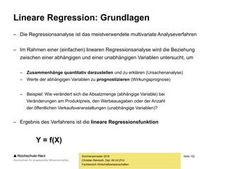 Seite 152
Fachbereich Wirtschaftswissenschaften
Lineare Regression: Grundlagen
– Während im Rahmen der Korrelationsanalysen nur „inhaltsfreie“ Zusammenhänge
zwischen Variablen untersucht wurden, unterstellt die lineare Regressionsanalyse
eine Wirkungsrichtung: X beeinflusst Y (ausgedrückt als Gleichung Y = f(X))
– Wie wirkt sich der Preis (X) auf die Verkaufszahlen (Y) aus?
– Wie wirkt sich die Zuckermenge (X) auf den Nährwert (Y) aus?
– Wie wirkt sich die Lerndauer (X) auf den Punktestand (Y) aus?
– Wichtig: Untersucht wird nur ein möglicher linearer Zusammenhang –
eine andere Form des Zusammenhangs (z.B. exponential, logarithmisch)
wird dagegen nicht korrekt abgebildet
– Eine weitere Einschränkung: Im Rahmen dieser Vorlesung wird lediglich die
Einfachregression (mit einer erklärenden Variablen), nicht jedoch die multiple
Regression (mit mehreren erklärenden Variablen) betrachtet
Sommersemester 2016
Christian Reinboth, Dipl.-Wi.Inf.(FH)
Y = f(X)
 