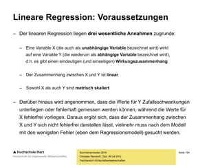 Seite 154
Fachbereich Wirtschaftswissenschaften
Lineare Regression: Grundlagen
– Die Regressionsanalyse ist das meistverwendete multivariate Analyseverfahren
– Im Rahmen einer (einfachen) linearen Regressionsanalyse wird die Beziehung
zwischen einer abhängigen und einer unabhängigen Variablen untersucht, um
– Zusammenhänge quantitativ darzustellen und zu erklären (Ursachenanalyse)
– Werte der abhängigen Variablen zu prognostizieren (Wirkungsprognose)
– Beispiel: Wie verändert sich die Absatzmenge (abhängige Variable) bei
Veränderungen am Produktpreis, den Werbeausgaben oder der Anzahl
der öffentlichen Verkaufsveranstaltungen (unabhängige Variablen)?
– Ergebnis des Verfahrens ist die lineare Regressionsfunktion
Y = f(X)
Sommersemester 2016
Christian Reinboth, Dipl.-Wi.Inf.(FH)
 