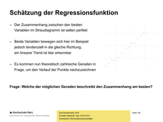 Seite 155
Fachbereich Wirtschaftswissenschaften
Lineare Regression: Interdependenz
– Ein besonders Problem stellen interdependente Beziehungen dar
– Beeinflusst der Bekanntheitsgrad eines Produkts die Absatzmenge oder
beeinflusst die Absatzmenge den Bekanntheitsgrad eines Produkts?
– Beeinflusst die Qualität einer Vorlesung die Motivation der Studierenden
oder beeinflusst die Motivation der Studierenden die Qualität der Vorlesung?
– Ein solches interdependentes Beziehungssystem ist nicht in einer einzelnen
Regressionsgleichung erfassbar, sondern nur in einem Mehrgleichungsmodell
Sommersemester 2016
Christian Reinboth, Dipl.-Wi.Inf.(FH)
 