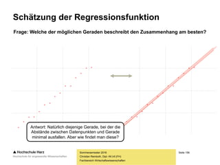 Seite 156
Fachbereich Wirtschaftswissenschaften
Lineare Regression: Voraussetzungen
– Der linearen Regression liegen drei wesentliche Annahmen zugrunde:
– Eine Variable X (die auch als unabhängige Variable bezeichnet wird) wirkt
auf eine Variable Y (die wiederum als abhängige Variable bezeichnet wird),
d.h. es gibt einen eindeutigen (und einseitigen) Wirkungszusammenhang
– Der Zusammenhang zwischen X und Y ist linear
– Sowohl X als auch Y sind metrisch skaliert
– Darüber hinaus wird angenommen, dass die Werte für Y Zufallsschwankungen
unterliegen oder fehlerhaft gemessen werden können, während die Werte für
X fehlerfrei vorliegen. Daraus ergibt sich, dass der Zusammenhang zwischen
X und Y sich nicht fehlerfrei darstellen lässt, vielmehr muss nach dem Modell
mit den wenigsten Fehlern (eben dem Regressionsmodell) gesucht werden.
Sommersemester 2016
Christian Reinboth, Dipl.-Wi.Inf.(FH)
 