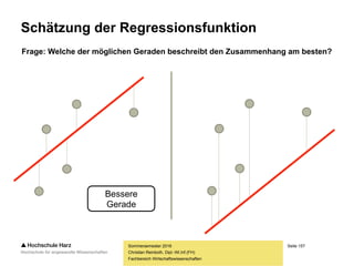 Seite 157
Fachbereich Wirtschaftswissenschaften
Schätzung der Regressionsfunktion
– Der Zusammenhang zwischen den beiden
Variablen im Streudiagramm ist selten perfekt
– Beide Variablen bewegen sich hier im Beispiel
jedoch tendenziell in die gleiche Richtung,
ein linearer Trend ist klar erkennbar
– Es kommen nun theoretisch zahlreiche Geraden in
Frage, um den Verlauf der Punkte nachzuzeichnen
Frage: Welche der möglichen Geraden beschreibt den Zusammenhang am besten?
Sommersemester 2016
Christian Reinboth, Dipl.-Wi.Inf.(FH)
 