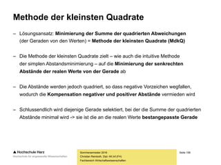 Seite 158
Fachbereich Wirtschaftswissenschaften
Schätzung der Regressionsfunktion
Sommersemester 2016
Christian Reinboth, Dipl.-Wi.Inf.(FH)
Frage: Welche der möglichen Geraden beschreibt den Zusammenhang am besten?
Antwort: Natürlich diejenige Gerade, bei der die
Abstände zwischen Datenpunkten und Gerade
minimal ausfallen. Aber wie findet man diese?
 