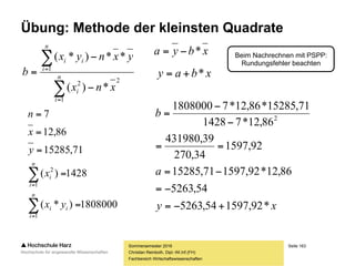 Seite 163
Fachbereich Wirtschaftswissenschaften
Übung: Methode der kleinsten Quadrate
Sommersemester 2016
Christian Reinboth, Dipl.-Wi.Inf.(FH)
Nr. x y
1 12 10000
2 15 15000
3 8 6000
4 11 11000
5 3 5000
6 17 23000
7 24 37000
Beispielfall mit bewusst gering gehaltener
(Foliendarstellung…) Anzahl von Werten:
 x = Prozentualer Anteil des Werbebudgets
eines Produkts am Gesamtbudget der Firma
 y = Verkaufte Einheiten des betrachteten
Produkts in einem Untersuchungszeitraum
 Annahme: Das betrachtete Produkt,
der Untersuchungszeitraum sowie
das Gesamtbudget bleiben gleich
(ceteris paribus)
Wie lautet die Regressionsgleichung?
 