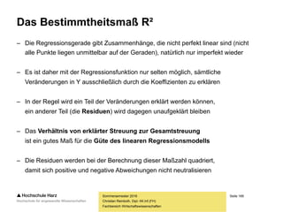 Seite 166
Fachbereich Wirtschaftswissenschaften
Interpretation der Regressionsgleichung
– Was lässt sich mit der Gleichung y = -5.263,54 + 1.597,92 * x anfangen?
– Prognose unbekannter Werte: Bei einem Anteil am Werbebudget von 10%
wären -5.263,54 + 1.597,92 * 10 = 10.715,66 verkaufte Einheiten zu erwarten
– Aussage über den linearen Einfluss von X auf Y: Mit jedem Prozent, um den der
Werbeetat angehoben wird, ist mit 1.597,92 zusätzlichen Verkäufen zu rechnen
– Aber: Bei einem Werbeetat von 0% wären -5.263,54 verkaufte Einheiten zu
erwarten – es stellt sich insofern die Frage, ob die Regressionsgleichung für
große und kleine Werte von x noch gilt (klassisches Beispiel hierfür: Prognose
der Geschmacksbewertung von Getränken auf Basis des zugegebenen Zuckers)
– Bei der Konstruktion der Regressionsgeraden entspricht das konstante Glied
a dem Y-Achsenschnittpunkt, der Regressionskoeffizient b der Steigung
Sommersemester 2016
Christian Reinboth, Dipl.-Wi.Inf.(FH)
 