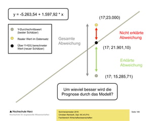 Seite 168
Fachbereich Wirtschaftswissenschaften
Das Bestimmtheitsmaß R²
– Die Regressionsgerade gibt Zusammenhänge, die nicht perfekt linear sind (nicht
alle Punkte liegen unmittelbar auf der Geraden), natürlich nur imperfekt wieder
– Es ist daher mit der Regressionsfunktion nur selten möglich, sämtliche
Veränderungen in Y ausschließlich durch die Koeffizienten zu erklären
– In der Regel wird ein Teil der Veränderungen erklärt werden können,
ein anderer Teil (die Residuen) wird dagegen unaufgeklärt bleiben
– Das Verhältnis von erklärter Streuung zur Gesamtstreuung
ist ein gutes Maß für die Güte des linearen Regressionsmodells
– Die Residuen werden bei der Berechnung dieser Maßzahl quadriert,
damit sich positive und negative Abweichungen nicht neutralisieren
Sommersemester 2016
Christian Reinboth, Dipl.-Wi.Inf.(FH)
 