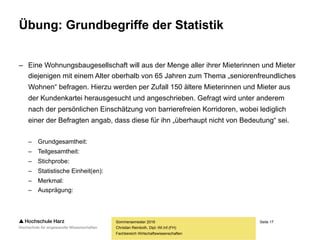 Seite 17
Fachbereich Wirtschaftswissenschaften
Übung: Grundbegriffe der Statistik
– Eine Wohnungsbaugesellschaft will aus der Menge aller ihrer Mieterinnen und Mieter
diejenigen mit einem Alter oberhalb von 65 Jahren zum Thema „seniorenfreundliches
Wohnen“ befragen. Hierzu werden per Zufall 150 ältere Mieterinnen und Mieter aus
der Kundenkartei herausgesucht und angeschrieben. Gefragt wird unter anderem
nach der persönlichen Einschätzung von barrierefreien Korridoren, wobei lediglich
einer der Befragten angab, dass diese für ihn „überhaupt nicht von Bedeutung“ sei.
– Grundgesamtheit:
– Teilgesamtheit:
– Stichprobe:
– Statistische Einheit(en):
– Merkmal:
– Ausprägung:
Sommersemester 2016
Christian Reinboth, Dipl.-Wi.Inf.(FH)
 
