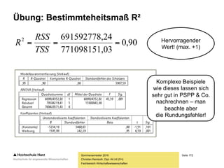 Seite 172
Fachbereich Wirtschaftswissenschaften
Das Bestimmheitsmaß R²
Sommersemester 2016
Christian Reinboth, Dipl.-Wi.Inf.(FH)
Nr. x y y* (𝒚∗
− 𝒚) 𝟐
(𝒚 − 𝒚∗
) 𝟐
… … … … … …
… … … … … …
… … … … … …
Σ // … // … …
ESS RSS
Das Bestimmtheitsmaß entspricht
übrigens dem quadrierten Bravais-Pearson-
Korrelationskoeffizenten (lineare Korrelation)
[Vorsicht: Gilt nur für die lineare Einfachregression]
 