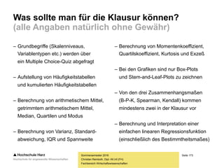 Seite 173
Fachbereich Wirtschaftswissenschaften
Übung: Bestimmheitsmaß R²
Sommersemester 2016
Christian Reinboth, Dipl.-Wi.Inf.(FH)
Nr. x y y* (𝒚∗
− 𝒚) 𝟐
(𝒚 − 𝒚∗
) 𝟐
1 12 10000 13911,50 1888453,12 15299832,25
2 15 15000 18705,26 11693322,20 13728951,67
3 8 6000 7519,82 60309047,49 2309852,83
4 11 11000 12313,58 8833556,74 1725492,42
5 3 5000 -469,78 248235465,14 29918493,25
6 17 23000 21901,10 43763384,85 1207581,21
7 24 37000 33086,54 316869548,69 15315169,17
Σ // 15285,71 // 691592778,24 79505372,80
y = -5.263,54 + 1.597,92 * x TSS = ESS + RSS = 771098151,03
 