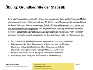Seite 18
Fachbereich Wirtschaftswissenschaften
Übung: Grundbegriffe der Statistik
– Eine Wohnungsbaugesellschaft will aus der Menge aller ihrer Mieterinnen und Mieter
diejenigen mit einem Alter oberhalb von 65 Jahren zum Thema „seniorenfreundliches
Wohnen“ befragen. Hierzu werden per Zufall 150 ältere Mieterinnen und Mieter aus
der Kundenkartei herausgesucht und angeschrieben. Gefragt wird unter anderem
nach der persönlichen Einschätzung von barrierefreien Korridoren, wobei lediglich
einer der Befragten angab, dass diese für ihn „überhaupt nicht von Bedeutung“ sei.
– Grundgesamtheit: Alle Mieterinnen und Mieter der Wohnungsbaugesellschaft
– Teilgesamtheit: Nur ältere Mieterinnen und Mieter oberhalb von 65 Jahren
– Stichprobe: 150 per Zufall selektierte ältere Mieterinnen und Mieter
– Statistische Einheit(en): Einzelne befragte Mieterinnen und Mieter
– Merkmal: Persönliche Einschätzung von barrierefreien Korridoren
– Ausprägung: Ist für Befragten „überhaupt nicht von Bedeutung“
Sommersemester 2016
Christian Reinboth, Dipl.-Wi.Inf.(FH)
 