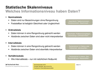 Seite 19
Fachbereich Wirtschaftswissenschaften
Statistische Skalenniveaus
Welches Informationsniveau haben Daten?
 Nominalskala
 Daten sind nur Bezeichnungen ohne Rangordnung
 Feststellbar ist lediglich Gleichheit oder Ungleichheit
 Ordinalskala
 Daten können in eine Rangordnung gebracht werden
 Abstände zwischen Daten sind aber nicht interpretierbar
 Intervallskala
 Daten können in eine Rangordnung gebracht werden
 Abstände zwischen Daten sind ebenfalls interpretierbar
 Verhältnisskala
 Wie Intervallskala – nur mit natürlichem Nullpunkt
Sommersemester 2016
Christian Reinboth, Dipl.-Wi.Inf.(FH)
Geschlecht, Telefonnummern,
Kontonummern, Geschmack…
Schulnoten, Präferenzrangfolgen,
Dienstränge, Zufriedenheiten…
Temperaturen in Celsius oder
Fahrenheit, Jahreszahlen…
Temperaturen in Kelvin, Zeit,
Streckenlängen, Wassertiefen…
 