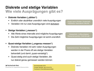 Seite 20
Fachbereich Wirtschaftswissenschaften
Diskrete und stetige Variablen
Wie viele Ausprägungen gibt es?
 Diskrete Variablen („zählen“)
 Endlich oder abzählbar unendlich viele Ausprägungen
 Variablen mit nur zwei Ausprägungen sind dichotom
 Stetige Variablen („messen“)
 Alle Werte eines Intervalls sind mögliche Ausprägungen
 Die Zahl möglicher Ausprägungen ist somit unendlich
 Quasi-stetige Variablen („ungenau messen“)
 Diskrete Variablen mit sehr vielen Ausprägungen
werden in der Praxis oft wie stetige Variablen
behandelt (und damit „quasi-verstetigt“)
 Quasi-stetig sind auch stetige Variablen, die
nur diskret genau gemessen werden können
Sommersemester 2016
Christian Reinboth, Dipl.-Wi.Inf.(FH)
Augen beim Würfeln, Kinderzahl,
Haarfarbe, Geschlecht, Berufe...
Wassertiefe, Luftfeuchtigkeit,
Wassertemperatur, Zeitintervall...
Nettoeinkommen, Produktpreise...
 