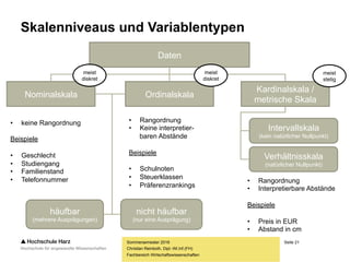 Seite 21
Fachbereich Wirtschaftswissenschaften
Skalenniveaus und Variablentypen
Sommersemester 2016
Christian Reinboth, Dipl.-Wi.Inf.(FH)
Daten
Nominalskala Ordinalskala
Kardinalskala /
metrische Skala
meist
stetig
meist
diskret
meist
diskret
häufbar
(mehrere Ausprägungen)
nicht häufbar
(nur eine Ausprägung)
Intervallskala
(kein natürlicher Nullpunkt)
Verhältnisskala
(natürlicher Nullpunkt)
• keine Rangordnung
Beispiele
• Geschlecht
• Studiengang
• Familienstand
• Telefonnummer
• Rangordnung
• Keine interpretier-
baren Abstände
Beispiele
• Schulnoten
• Steuerklassen
• Präferenzrankings
• Rangordnung
• Interpretierbare Abstände
Beispiele
• Preis in EUR
• Abstand in cm
 