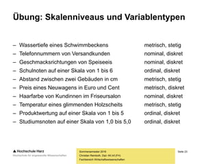 Seite 23
Fachbereich Wirtschaftswissenschaften
Übung: Skalenniveaus und Variablentypen
– Wassertiefe eines Schwimmbeckens metrisch, stetig
– Telefonnummern von Versandkunden nominal, diskret
– Geschmacksrichtungen von Speiseeis nominal, diskret
– Schulnoten auf einer Skala von 1 bis 6 ordinal, diskret
– Abstand zwischen zwei Gebäuden in cm metrisch, stetig
– Preis eines Neuwagens in Euro und Cent metrisch, diskret
– Haarfarbe von Kundinnen im Friseursalon nominal, diskret
– Temperatur eines glimmenden Holzscheits metrisch, stetig
– Produktwertung auf einer Skala von 1 bis 5 ordinal, diskret
– Studiumsnoten auf einer Skala von 1,0 bis 5,0 ordinal, diskret
Sommersemester 2016
Christian Reinboth, Dipl.-Wi.Inf.(FH)
 