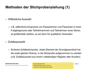 Seite 25
Fachbereich Wirtschaftswissenschaften
Methoden der Stichprobenziehung (1)
– Willkürliche Auswahl
– z.B. willkürliche Ansprache von Passantinnen und Passanten in einer
Fußgängerzone oder Teilnehmerinnen und Teilnehmern einer Demo;
ist größtenteils wertlos, es sei denn für qualitative Vorstudien
– Zufallsauswahl
– Einfache Zufallsstichprobe: Jedes Element der Grundgesamtheit hat
die exakt gleiche Chance, in die Stichprobe aufgenommen zu werden
(z.B. Zufallsauswahl aus einem vollständigen Register aller Kunden)
Sommersemester 2016
Christian Reinboth, Dipl.-Wi.Inf.(FH)
 