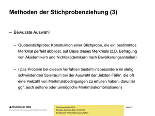 Seite 27
Fachbereich Wirtschaftswissenschaften
Methoden der Stichprobenziehung (3)
– Bewusste Auswahl
– Quotenstichprobe: Konstruktion einer Stichprobe, die ein bestimmtes
Merkmal perfekt abbildet, auf Basis dieses Merkmals (z.B. Befragung
von Akademikern und Nichtakademikern nach Bevölkerungsanteilen)
– (Das Problem bei diesem Verfahren besteht insbesondere im stetig
schwindenden Spielraum bei der Auswahl der „letzten Fälle“, die oft
eine Vielzahl von Merkmalsbedingungen zu erfüllen haben, darunter
ggf. auch seltene oder unmögliche Merkmalskombinationen)
Sommersemester 2016
Christian Reinboth, Dipl.-Wi.Inf.(FH)
 