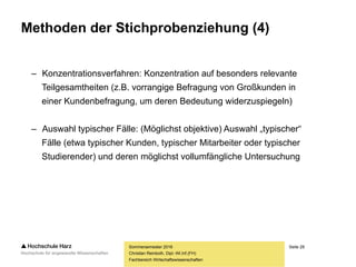 Seite 28
Fachbereich Wirtschaftswissenschaften
Methoden der Stichprobenziehung (4)
– Konzentrationsverfahren: Konzentration auf besonders relevante
Teilgesamtheiten (z.B. vorrangige Befragung von Großkunden in
einer Kundenbefragung, um deren Bedeutung widerzuspiegeln)
– Auswahl typischer Fälle: (Möglichst objektive) Auswahl „typischer“
Fälle (etwa typischer Kunden, typischer Mitarbeiter oder typischer
Studierender) und deren möglichst vollumfängliche Untersuchung
Sommersemester 2016
Christian Reinboth, Dipl.-Wi.Inf.(FH)
 