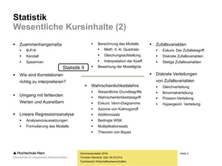 Seite 3
Fachbereich Wirtschaftswissenschaften
Statistik
Wesentliche Kursinhalte (2)
 Zuammenhangsmaße
 Kontingenztabellen
 Spearman
 Kendall
 B-P-K
 Wie sind Korrelationen
richtig zu interpretieren?
 Umgang mit fehlenden
Werten und Ausreißern
 Lineare Regressionsanalyse
 Analysevoraussetzungen
 Formulierung des Modells
Sommersemester 2016
Christian Reinboth, Dipl.-Wi.Inf.(FH)
 Berechnung des Modells
 Meth. d. kl. Quadrate
 Gleichungsaufstellung
 Interpretation der Koeff.
 Bewertung der Modellgüte
 Wahrscheinlichkeitslehre
 Wesentliche Grundbegriffe
 Wahrscheinlichkeitsbegriff
 Exkurs: Venn-Diagramme
 Axiome von Kolmogoroff
 Baum-/Pfaddiagramme
 Additionssatz
 Multiplikationssatz
 Theorem von Bayes
 Zufallsvariablen
 Exkurs: Der Zufallsbegriff
 Diskrete Zufallsvariablen
 Stetige Zufallsvariablen
 Diskrete Verteilungen
von Zufallsvariablen
 Gleichverteilung
 Binomialverteilung
 Poisson-Verteilung
 Hypergeom. Verteilung
Statistik II
 
