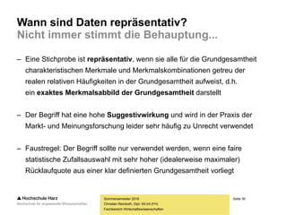 Seite 30
Fachbereich Wirtschaftswissenschaften
Wann sind Daten repräsentativ?
Nicht immer stimmt die Behauptung...
– Eine Stichprobe ist repräsentativ, wenn sie alle für die Grundgesamtheit
charakteristischen Merkmale und Merkmalskombinationen getreu der
realen relativen Häufigkeiten in der Grundgesamtheit aufweist, d.h.
ein exaktes Merkmalsabbild der Grundgesamtheit darstellt
– Der Begriff hat eine hohe Suggestivwirkung und wird in der Praxis der
Markt- und Meinungsforschung leider sehr häufig zu Unrecht verwendet
– Faustregel: Der Begriff sollte nur verwendet werden, wenn eine faire
statistische Zufallsauswahl mit sehr hoher (idealerweise maximaler)
Rücklaufquote aus einer klar definierten Grundgesamtheit vorliegt
Sommersemester 2016
Christian Reinboth, Dipl.-Wi.Inf.(FH)
 