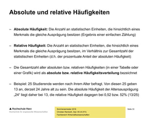 Seite 33
Fachbereich Wirtschaftswissenschaften
Absolute und relative Häufigkeiten
– Absolute Häufigkeit: Die Anzahl an statistischen Einheiten, die hinsichtlich eines
Merkmals die gleiche Ausprägung besitzen (Ergebnis einer einfachen Zählung)
– Relative Häufigkeit: Die Anzahl an statistischen Einheiten, die hinsichtlich eines
Merkmals die gleiche Ausprägung besitzen, im Verhältnis zur Gesamtzahl der
statistischen Einheiten (d.h. der prozentuale Anteil der absoluten Häufigkeit)
– Die Gesamtzahl aller absoluten bzw. relativen Häufigkeiten (in einer Tabelle oder
einer Grafik) wird als absolute bzw. relative Häufigkeitsverteilung bezeichnet
– Beispiel: 25 Studierende werden nach ihrem Alter befragt. Von diesen 25 geben
13 an, derzeit 24 Jahre alt zu sein. Die absolute Häufigkeit der Altersausprägung
„24“ liegt daher bei 13, die relative Häufigkeit dagegen bei 0,52 bzw. 52% (13/25)
Sommersemester 2016
Christian Reinboth, Dipl.-Wi.Inf.(FH)
 
