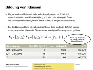 Seite 35
Fachbereich Wirtschaftswissenschaften
Bildung von Klassen
– Liegen in einem Datensatz sehr viele Ausprägungen vor, lohnt sich
unter Umständen eine Klassenbildung, d.h. die Unterteilung der Daten
in Klassen (idealerweise gleicher Breite – dazu in einigen Wochen mehr)
– Bei der Klassenbildung ist zu berücksichtigen, dass eindeutig definiert werden
muss, zu welcher Klasse die Elemente der jeweiligen Klassengrenzen gehören
Sommersemester 2016
Christian Reinboth, Dipl.-Wi.Inf.(FH)
Ausprägung abs. Häufigkeit rel. Häufigkeit in %
[20 – 24) Jahre 9 0,36 36,00%
[24 – 28) Jahre 16 0,64 64,00%
Σ 25 1,00 100,00%
     jjj ggKggKggK ,;...,;, 1212101  Warum liegt die Grenze
der zweiten Klasse bei
28 statt 27 Jahren?
 