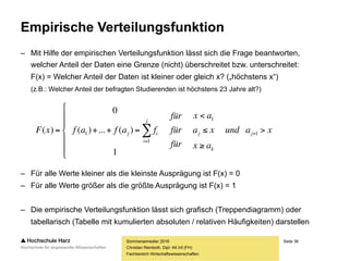 Seite 36
Fachbereich Wirtschaftswissenschaften
Empirische Verteilungsfunktion
– Mit Hilfe der empirischen Verteilungsfunktion lässt sich die Frage beantworten,
welcher Anteil der Daten eine Grenze (nicht) überschreitet bzw. unterschreitet:
F(x) = Welcher Anteil der Daten ist kleiner oder gleich x? („höchstens x“)
(z.B.: Welcher Anteil der befragten Studierenden ist höchstens 23 Jahre alt?)
– Für alle Werte kleiner als die kleinste Ausprägung ist F(x) = 0
– Für alle Werte größer als die größte Ausprägung ist F(x) = 1
– Die empirische Verteilungsfunktion lässt sich grafisch (Treppendiagramm) oder
tabellarisch (Tabelle mit kumulierten absoluten / relativen Häufigkeiten) darstellen
Sommersemester 2016
Christian Reinboth, Dipl.-Wi.Inf.(FH)
xaund
ax
xa
ax
für
für
für
fafafxF j
k
j
j
i
ij 









 

 1
1
1
1
1
)(...)(
0
)(
 