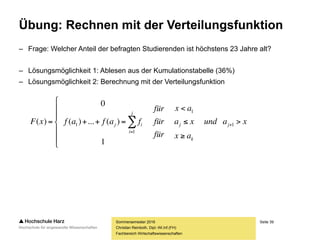 Seite 39
Fachbereich Wirtschaftswissenschaften
Übung: Rechnen mit der Verteilungsfunktion
– Frage: Welcher Anteil der befragten Studierenden ist höchstens 23 Jahre alt?
– Lösungsmöglichkeit 1: Ablesen aus der Kumulationstabelle (36%)
– Lösungsmöglichkeit 2: Berechnung mit der Verteilungsfunktion
Sommersemester 2016
Christian Reinboth, Dipl.-Wi.Inf.(FH)
xaund
ax
xa
ax
für
für
für
fafafxF j
k
j
j
i
ij 









 

 1
1
1
1
1
)(...)(
0
)(
 