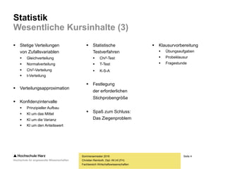 Seite 4
Fachbereich Wirtschaftswissenschaften
Statistik
Wesentliche Kursinhalte (3)
 Stetige Verteilungen
von Zufallsvariablen
 Gleichverteilung
 Normalverteilung
 Chi2-Verteilung
 t-Verteilung
 Verteilungsapproximation
 Konfidenzintervalle
 Prinzipieller Aufbau
 Konfidenzintervall um μ
 Konfidenzintervall um σ
 Konfidenzintervall um p
Sommersemester 2016
Christian Reinboth, Dipl.-Wi.Inf.(FH)
 Statistische
Testverfahren
 Chi²-Test
 T-Test
 K-S-A
 Festlegung
der erforderlichen
Stichprobengröße
 Spaß zum Schluss:
Das Ziegenproblem
 Klausurvorbereitung
 Übungsaufgaben
 Probeklausur
 Fragestunde
 