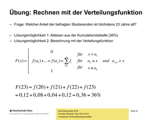 Seite 40
Fachbereich Wirtschaftswissenschaften
Übung: Rechnen mit der Verteilungsfunktion
– Frage: Welcher Anteil der befragten Studierenden ist höchstens 23 Jahre alt?
– Lösungsmöglichkeit 1: Ablesen aus der Kumulationstabelle (36%)
– Lösungsmöglichkeit 2: Berechnung mit der Verteilungsfunktion
Sommersemester 2016
Christian Reinboth, Dipl.-Wi.Inf.(FH)
%3636,012,004,008,012,0
)23()22()21()20()23(

 ffffF
xaund
ax
xa
ax
für
für
für
fafafxF j
k
j
j
i
ij 









 

 1
1
1
1
1
)(...)(
0
)(
 