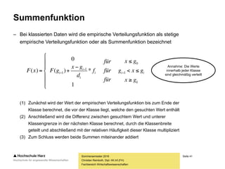 Seite 41
Fachbereich Wirtschaftswissenschaften
Summenfunktion
– Bei klassierten Daten wird die empirische Verteilungsfunktion als stetige
empirische Verteilungsfunktion oder als Summenfunktion bezeichnet
(1) Zunächst wird der Wert der empirischen Verteilungsfunktion bis zum Ende der
Klasse berechnet, die vor der Klasse liegt, welche den gesuchten Wert enthält
(2) Anschließend wird die Differenz zwischen gesuchtem Wert und unterer
Klassengrenze in der nächsten Klasse berechnet, durch die Klassenbreite
geteilt und abschließend mit der relativen Häufigkeit dieser Klasse multipliziert
(3) Zum Schluss werden beide Summen miteinander addiert
Sommersemester 2016
Christian Reinboth, Dipl.-Wi.Inf.(FH)
k
iii
i
i
i
gx
gxg
gx
für
für
für
f
d
gx
gFxF










 

 1
0
1
1
1
*)(
0
)(
Annahme: Die Werte
innerhalb jeder Klasse
sind gleichmäßig verteilt
 