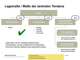 Seite 45
Fachbereich Wirtschaftswissenschaften
Lagemaße / Maße der zentralen Tendenz
Sommersemester 2016
Christian Reinboth, Dipl.-Wi.Inf.(FH)
Daten
Nominalskala Ordinalskala
Kardinalskala /
metrische Skala
meist
stetig
meist
diskret
meist
diskret
Intervallskala
(kein natürlicher Nullpunkt)
Verhältnisskala
(natürlicher Nullpunkt)
• Modus • Median
• Quartile
• Quantile
• Perzentile
• geometrisches Mittel
• harmonisches Mittel
• arithmetisches Mittel
(inkl. gewichtet, getrimmt...)
Lagemaße, die ein niedriges Skalenniveau
voraussetzen, können problemlos für Datensätze
mit einem höheren Skalenniveau berechnet werden
✔
 