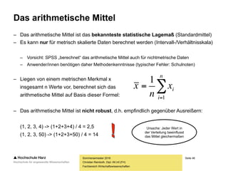 Seite 46
Fachbereich Wirtschaftswissenschaften
Das arithmetische Mittel
– Das arithmetische Mittel ist das bekannteste statistische Lagemaß (Standardmittel)
– Es kann nur für metrisch skalierte Daten berechnet werden (Intervall-/Verhältnisskala)
– Vorsicht: SPSS „berechnet“ das arithmetische Mittel auch für nichtmetrische Daten
– Anwender/innen benötigen daher Methodenkenntnisse (typischer Fehler: Schulnoten)
– Liegen von einem metrischen Merkmal x
insgesamt n Werte vor, berechnet sich das
arithmetische Mittel auf Basis dieser Formel:
– Das arithmetische Mittel ist nicht robust, d.h. empfindlich gegenüber Ausreißern:
(1, 2, 3, 4) -> (1+2+3+4) / 4 = 2,5
(1, 2, 3, 50) -> (1+2+3+50) / 4 = 14
Sommersemester 2016
Christian Reinboth, Dipl.-Wi.Inf.(FH)


n
i
ix
n
x
1
1
Ursache: Jeder Wert in
der Verteilung beeinflusst
das Mittel gleichermaßen
 