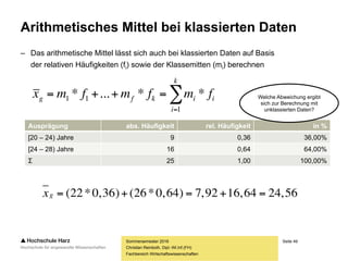 Seite 49
Fachbereich Wirtschaftswissenschaften
Arithmetisches Mittel bei klassierten Daten
– Das arithmetische Mittel lässt sich auch bei klassierten Daten auf Basis
der relativen Häufigkeiten (fi) sowie der Klassemitten (mi) berechnen
Sommersemester 2016
Christian Reinboth, Dipl.-Wi.Inf.(FH)


k
i
iikfg fmfmfmx
1
11 **...*
Ausprägung abs. Häufigkeit rel. Häufigkeit in %
[20 – 24) Jahre 9 0,36 36,00%
[24 – 28) Jahre 16 0,64 64,00%
Σ 25 1,00 100,00%
Welche Abweichung
ergibt sich zur
Berechnung mit
unklassierten Daten?
56,2464,1692,7)64,0*26()36,0*22( gx
 